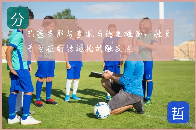 巴塞罗那与皇家马德里碰面,胜负手或在前场逼抢的触发点